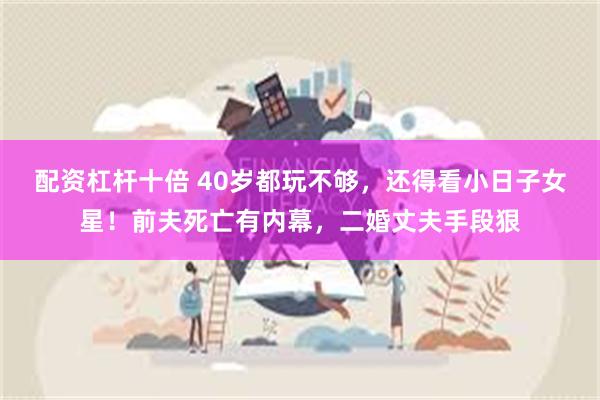 配资杠杆十倍 40岁都玩不够，还得看小日子女星！前夫死亡有内幕，二婚丈夫手段狠