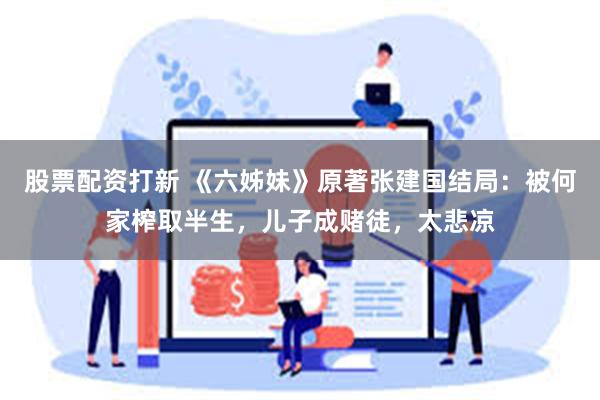 股票配资打新 《六姊妹》原著张建国结局：被何家榨取半生，儿子成赌徒，太悲凉