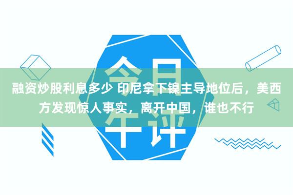 融资炒股利息多少 印尼拿下镍主导地位后，美西方发现惊人事实，离开中国，谁也不行