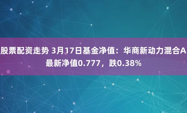 股票配资走势 3月17日基金净值：华商新动力混合A最新净值0.777，跌0.38%