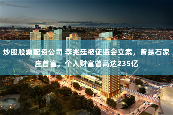 炒股股票配资公司 李兆廷被证监会立案，曾是石家庄首富，个人财富曾高达235亿