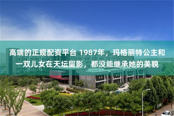 高端的正规配资平台 1987年，玛格丽特公主和一双儿女在天坛留影，都没能继承她的美貌