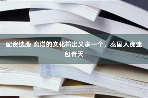 配资选股 离谱的文化输出又多一个，泰国人痴迷包青天