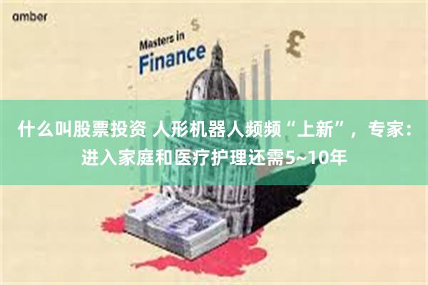 什么叫股票投资 人形机器人频频“上新”，专家：进入家庭和医疗护理还需5~10年
