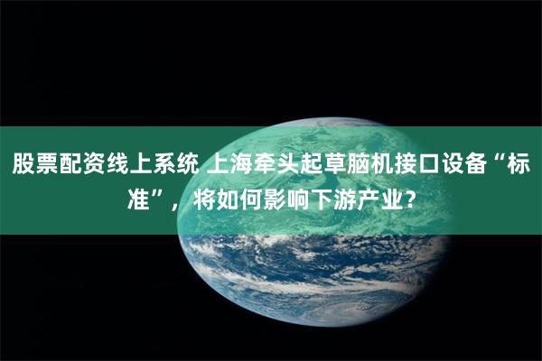 股票配资线上系统 上海牵头起草脑机接口设备“标准”，将如何影响下游产业？