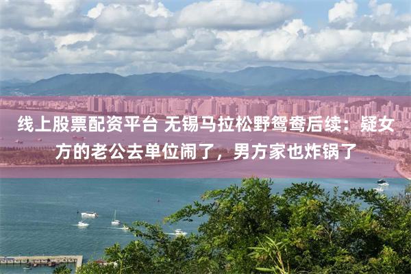线上股票配资平台 无锡马拉松野鸳鸯后续：疑女方的老公去单位闹了，男方家也炸锅了