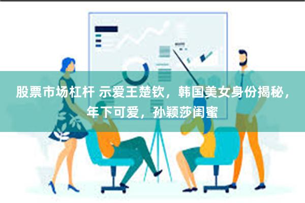 股票市场杠杆 示爱王楚钦，韩国美女身份揭秘，年下可爱，孙颖莎闺蜜