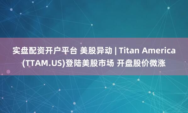实盘配资开户平台 美股异动 | Titan America(TTAM.US)登陆美股市场 开盘股价微涨
