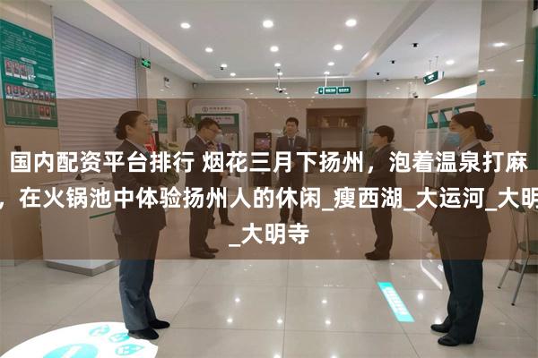 国内配资平台排行 烟花三月下扬州，泡着温泉打麻将，在火锅池中体验扬州人的休闲_瘦西湖_大运河_大明寺