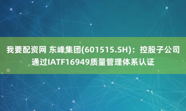 我要配资网 东峰集团(601515.SH)：控股子公司通过IATF16949质量管理体系认证