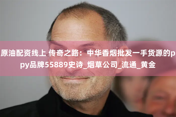 原油配资线上 传奇之路：中华香烟批发一手货源的ppy品牌55889史诗_烟草公司_流通_黄金