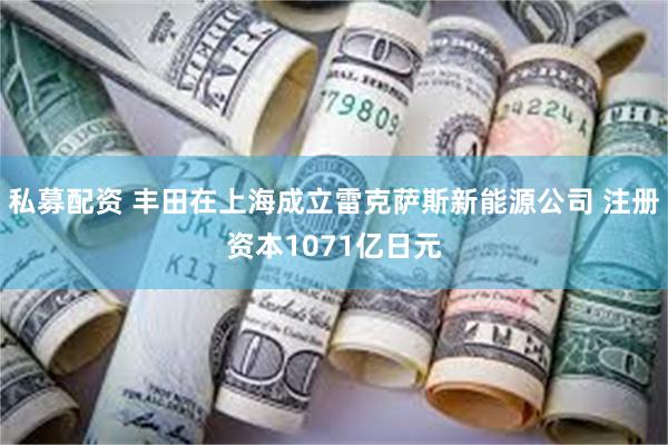 私募配资 丰田在上海成立雷克萨斯新能源公司 注册资本1071亿日元