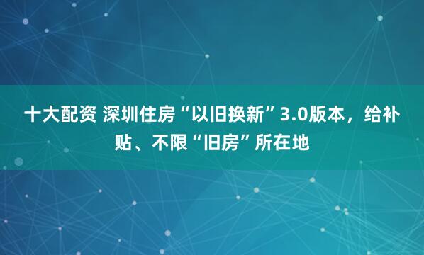 十大配资 深圳住房“以旧换新”3.0版本，给补贴、不限“旧房”所在地