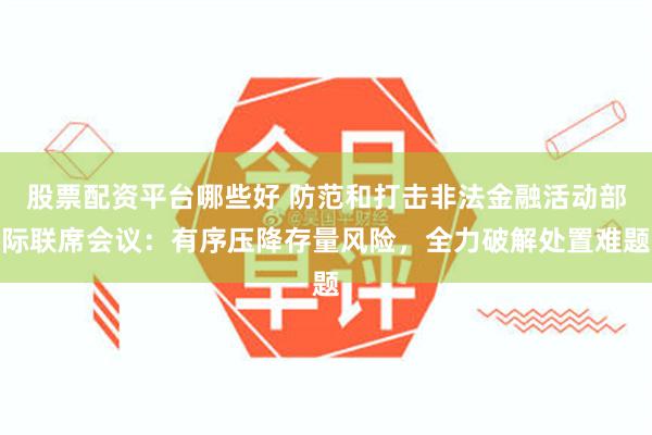 股票配资平台哪些好 防范和打击非法金融活动部际联席会议：有序压降存量风险，全力破解处置难题