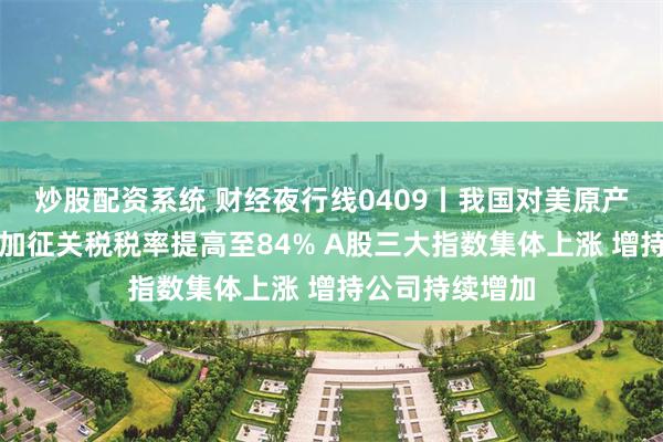 炒股配资系统 财经夜行线0409丨我国对美原产所有进口商品加征关税税率提高至84% A股三大指数集体上涨 增持公司持续增加