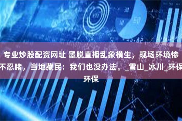 专业炒股配资网址 墨脱直播乱象横生，现场环境惨不忍睹，当地藏民：我们也没办法。_雪山_冰川_环保