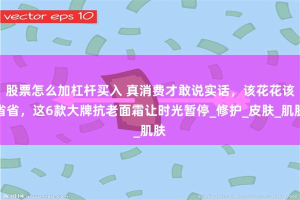 股票怎么加杠杆买入 真消费才敢说实话，该花花该省省，这6款大牌抗老面霜让时光暂停_修护_皮肤_肌肤
