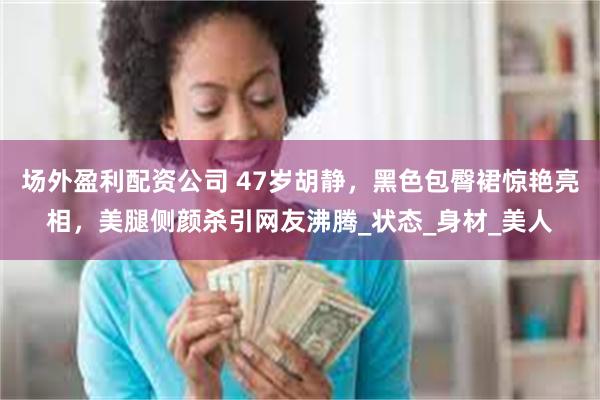 场外盈利配资公司 47岁胡静，黑色包臀裙惊艳亮相，美腿侧颜杀引网友沸腾_状态_身材_美人