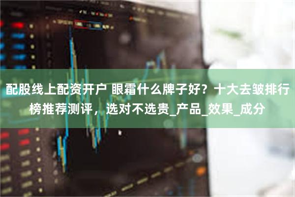 配股线上配资开户 眼霜什么牌子好？十大去皱排行榜推荐测评，选对不选贵_产品_效果_成分