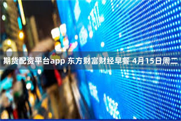 期货配资平台app 东方财富财经早餐 4月15日周二