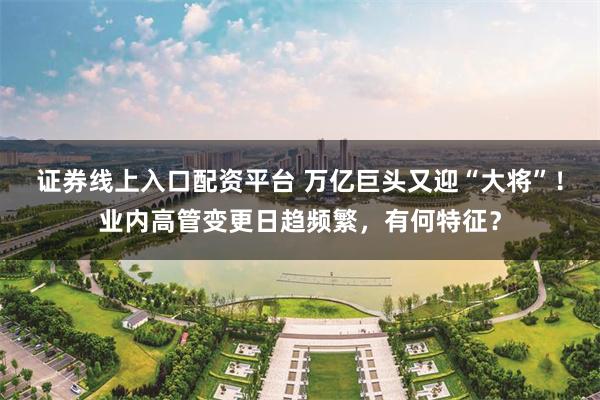 证券线上入口配资平台 万亿巨头又迎“大将”！业内高管变更日趋频繁，有何特征？