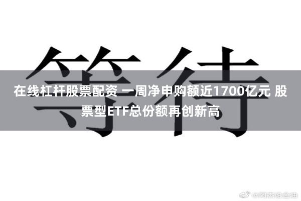 在线杠杆股票配资 一周净申购额近1700亿元 股票型ETF总份额再创新高