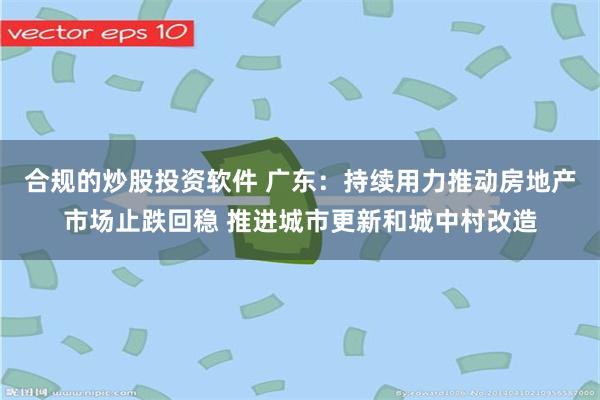 合规的炒股投资软件 广东：持续用力推动房地产市场止跌回稳 推进城市更新和城中村改造