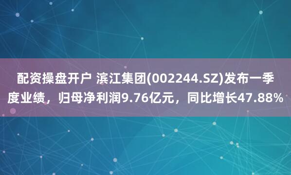 配资操盘开户 滨江集团(002244.SZ)发布一季度业绩，归母净利润9.76亿元，同比增长47.88%
