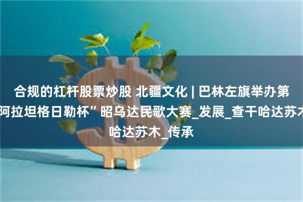 合规的杠杆股票炒股 北疆文化 | 巴林左旗举办第五届“阿拉坦格日勒杯”昭乌达民歌大赛_发展_查干哈达苏木_传承