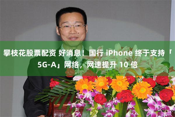 攀枝花股票配资 好消息！国行 iPhone 终于支持「5G-A」网络，网速提升 10 倍