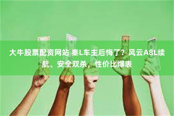 大牛股票配资网站 秦L车主后悔了？风云A8L续航、安全双杀，性价比爆表
