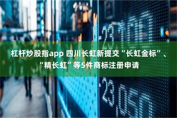 杠杆炒股指app 四川长虹新提交“长虹金标”、“精长虹”等5件商标注册申请
