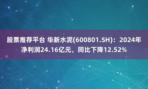 股票推荐平台 华新水泥(600801.SH)：2024年净利润24.16亿元，同比下降12.52%