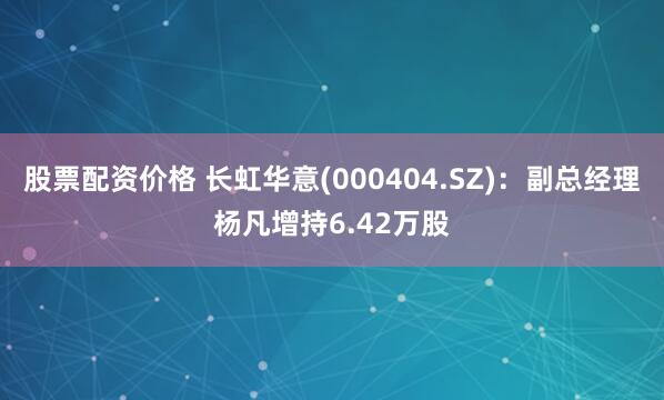 股票配资价格 长虹华意(000404.SZ)：副总经理杨凡增持6.42万股