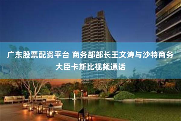 广东股票配资平台 商务部部长王文涛与沙特商务大臣卡斯比视频通话