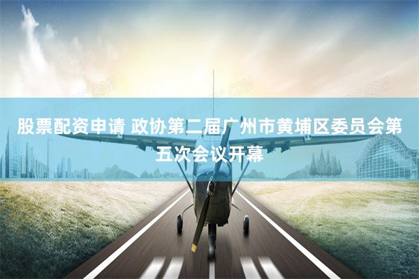 股票配资申请 政协第二届广州市黄埔区委员会第五次会议开幕