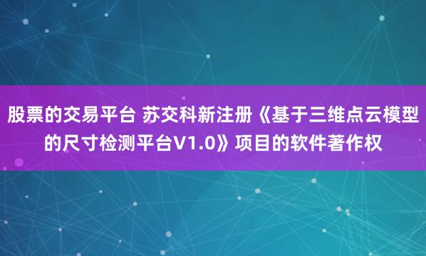 股票的交易平台 苏交科新注册《基于三维点云模型的尺寸检测平台V1.0》项目的软件著作权