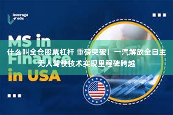什么叫全仓股票杠杆 重磅突破！一汽解放全自主无人驾驶技术实现里程碑跨越