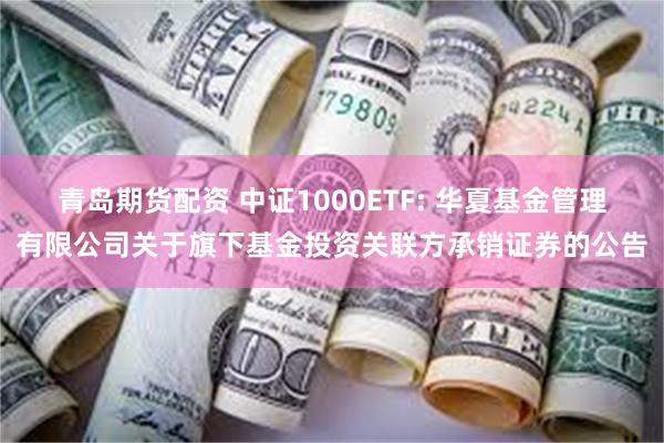 青岛期货配资 中证1000ETF: 华夏基金管理有限公司关于旗下基金投资关联方承销证券的公告