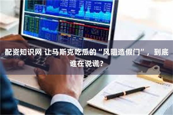 配资知识网 让马斯克吃瓜的“风阻造假门”，到底谁在说谎？