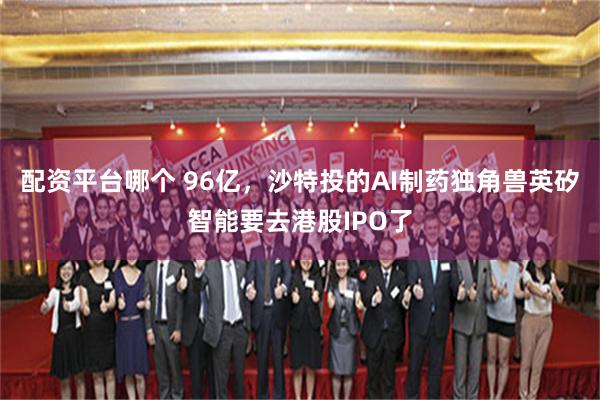 配资平台哪个 96亿，沙特投的AI制药独角兽英矽智能要去港股IPO了