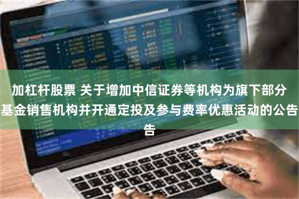 加杠杆股票 关于增加中信证券等机构为旗下部分基金销售机构并开通定投及参与费率优惠活动的公告