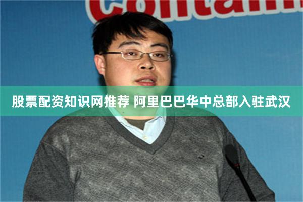 股票配资知识网推荐 阿里巴巴华中总部入驻武汉