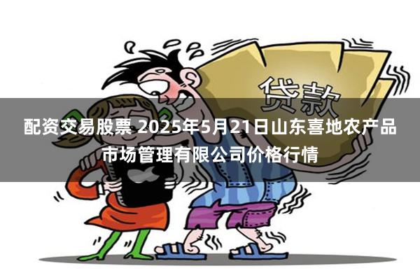 配资交易股票 2025年5月21日山东喜地农产品市场管理有限公司价格行情