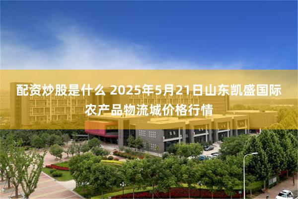 配资炒股是什么 2025年5月21日山东凯盛国际农产品物流城价格行情