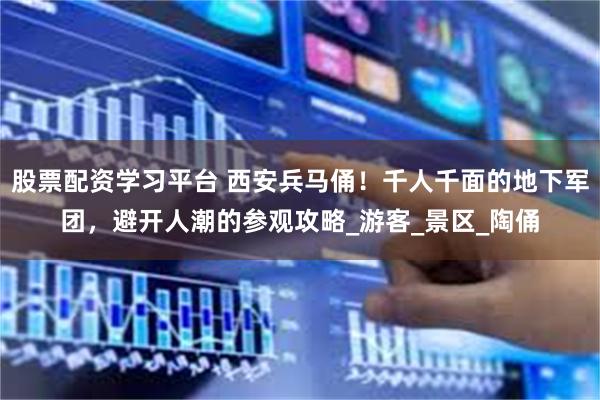 股票配资学习平台 西安兵马俑！千人千面的地下军团，避开人潮的参观攻略_游客_景区_陶俑