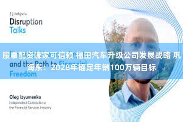 股票配资哪家可信赖 福田汽车升级公司发展战略 巩海东：2028年锚定年销100万辆目标