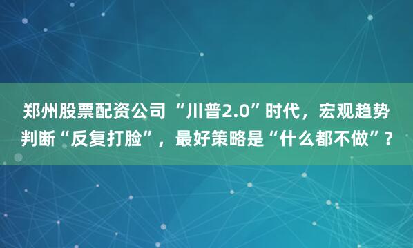 郑州股票配资公司 “川普2.0”时代，宏观趋势判断“反复打脸”，最好策略是“什么都不做”？