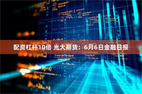 配资杠杆10倍 光大期货：6月6日金融日报