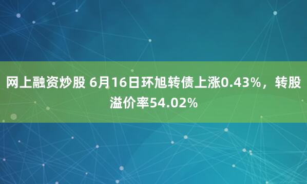 网上融资炒股 6月16日环旭转债上涨0.43%，转股溢价率54.02%